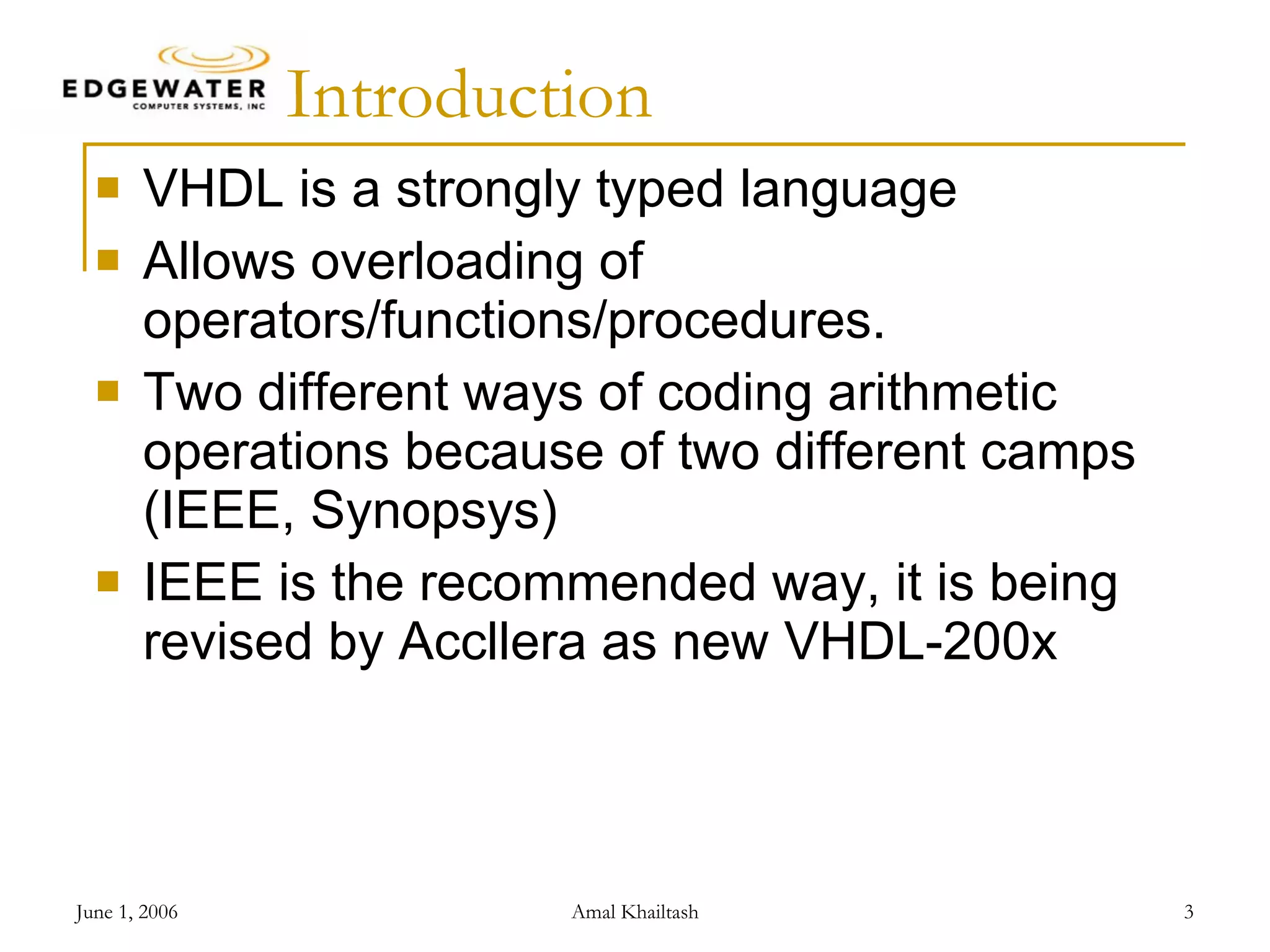 Introduction VHDL is a strongly typed language Allows overloading of operators/functions/procedures. Two different ways of coding arithmetic operations because of two different camps (IEEE, Synopsys) IEEE is the recommended way, it is being revised by Accllera as new VHDL-200x 