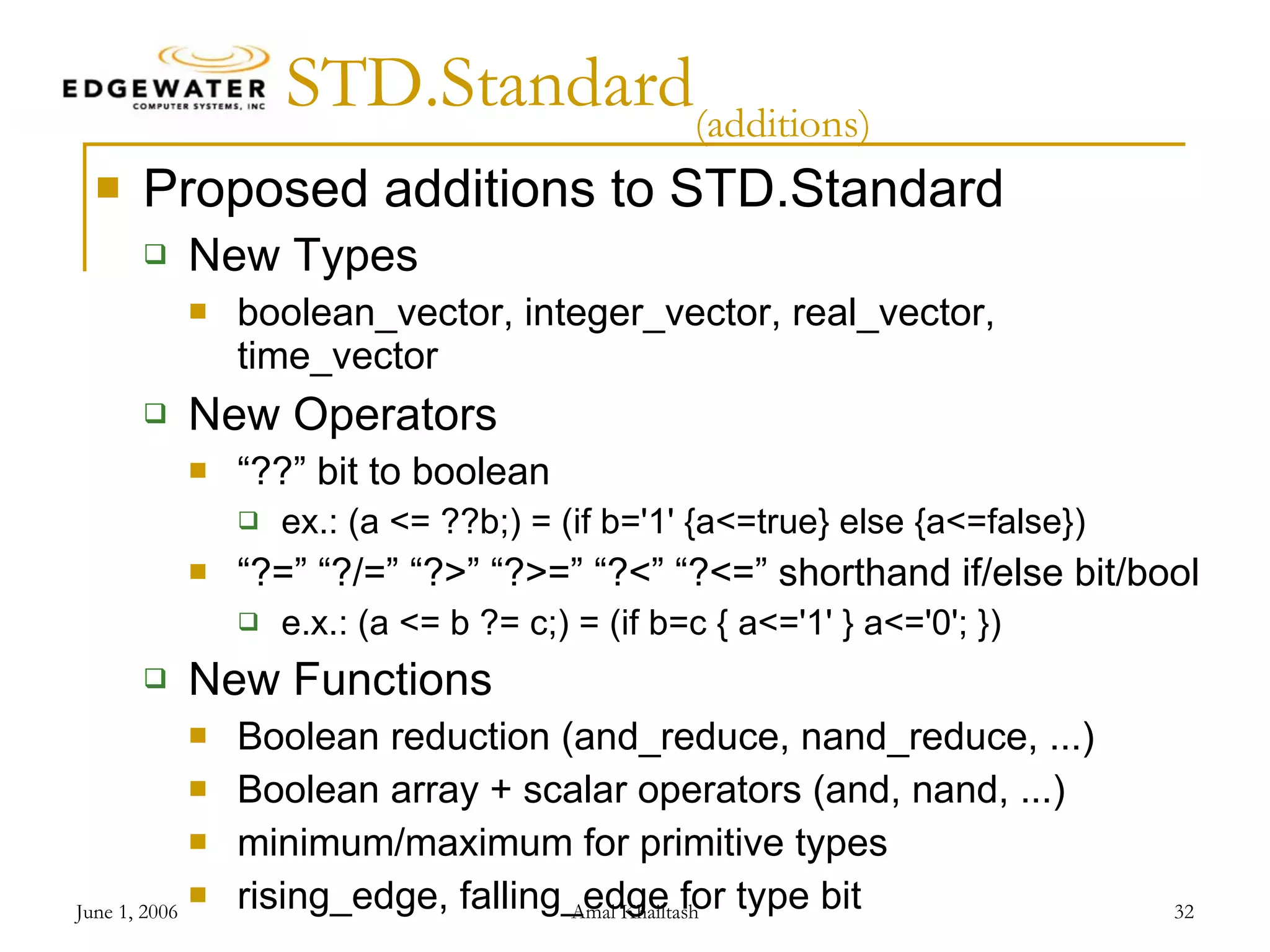 STD.Standard (additions) Proposed additions to STD.Standard New Types boolean_vector, integer_vector, real_vector, time_vector New Operators “??” bit to boolean ex.: (a <= ??b;) = (if b='1' {a<=true} else {a<=false}) “?=” “?/=” “?>” “?>=” “?<” “?<=” shorthand if/else bit/bool e.x.: (a <= b ?= c;) = (if b=c { a<='1' } a<='0'; }) New Functions Boolean reduction (and_reduce, nand_reduce, ...) Boolean array + scalar operators (and, nand, ...) minimum/maximum for primitive types rising_edge, falling_edge for type bit 
