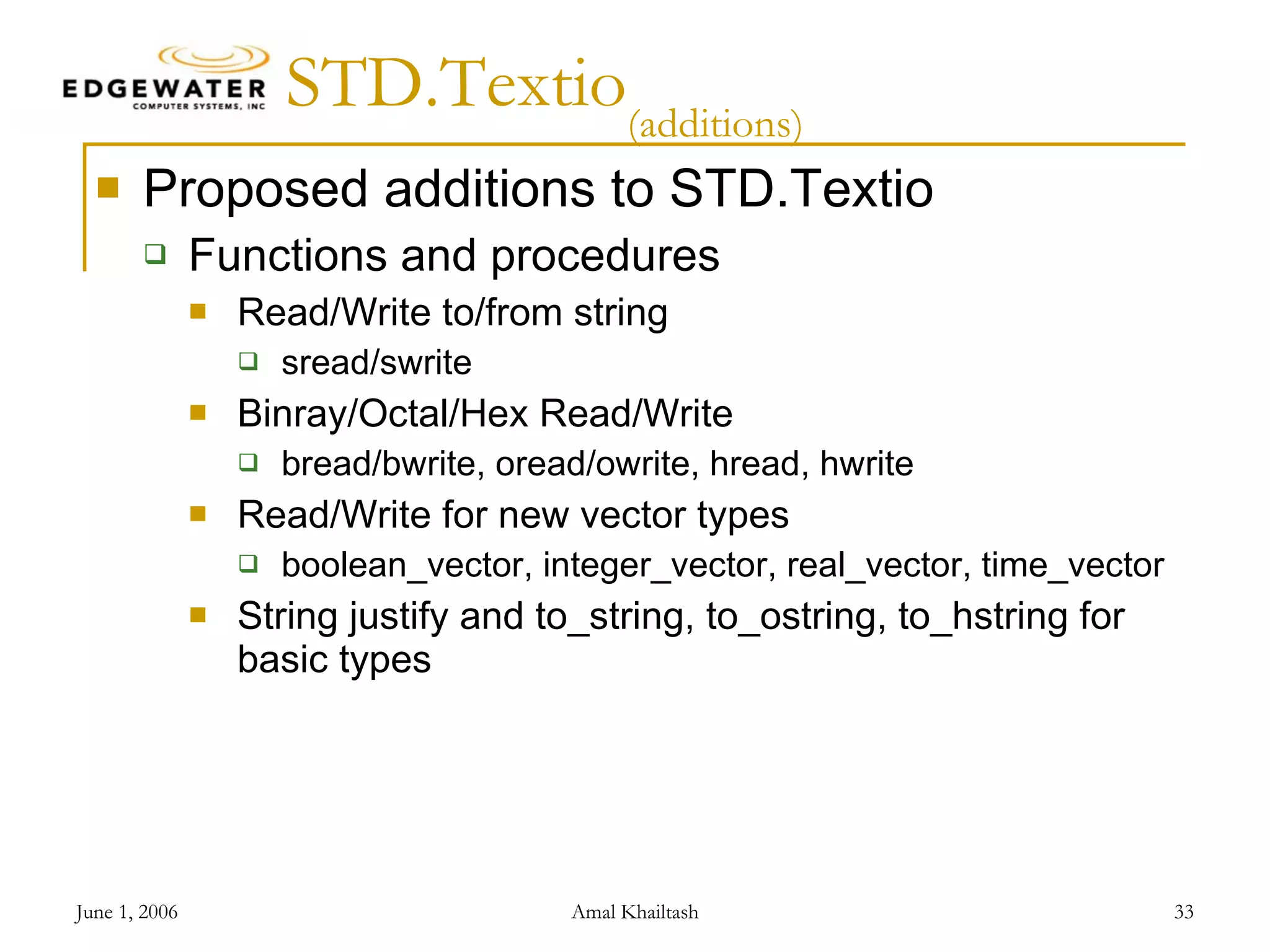 STD.Textio (additions) Proposed additions to STD.Textio Functions and procedures Read/Write to/from string sread/swrite Binray/Octal/Hex Read/Write bread/bwrite, oread/owrite, hread, hwrite Read/Write for new vector types boolean_vector, integer_vector, real_vector, time_vector String justify and to_string, to_ostring, to_hstring for basic types 