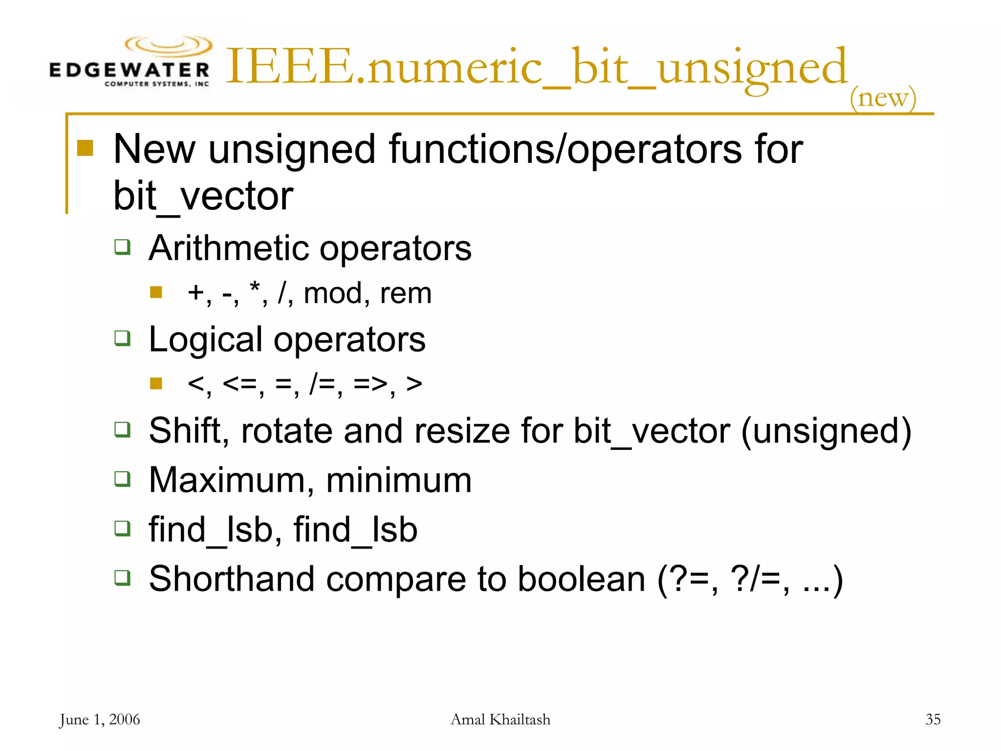 IEEE.numeric_bit_unsigned (new) New unsigned functions/operators for bit_vector Arithmetic operators +, -, *, /, mod, rem Logical operators <, <=, =, /=, =>, > Shift, rotate and resize for bit_vector (unsigned) Maximum, minimum find_lsb, find_lsb Shorthand compare to boolean (?=, ?/=, ...) 