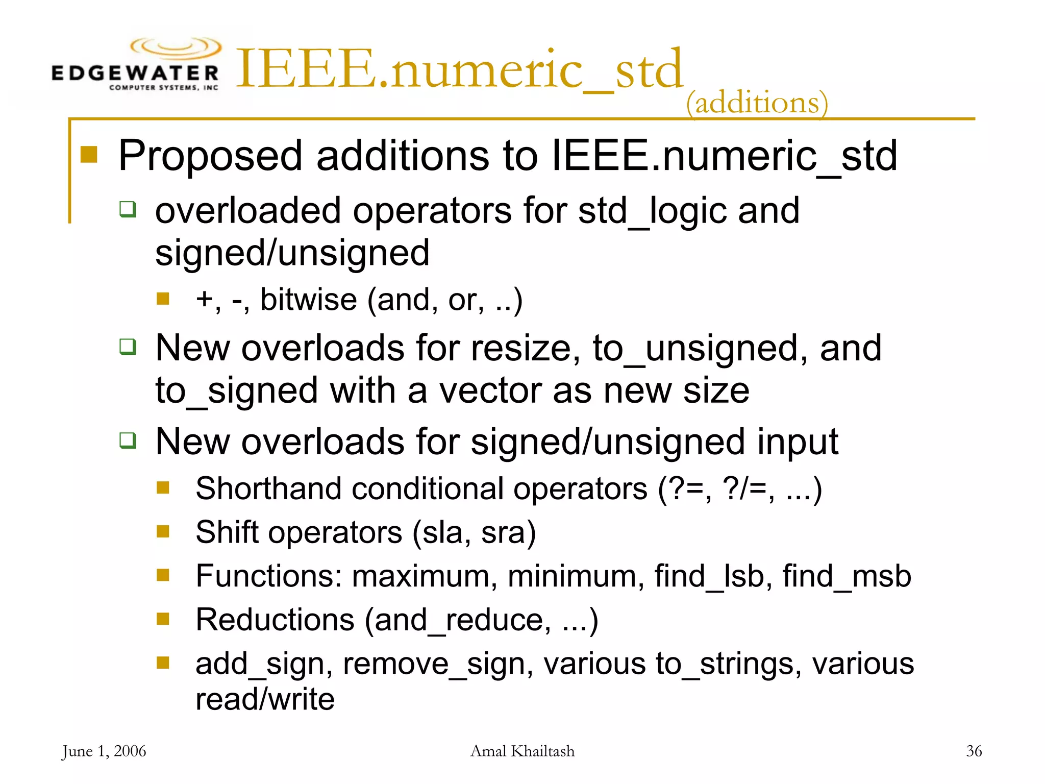 IEEE.numeric_std (additions) Proposed additions to IEEE.numeric_std overloaded operators for std_logic and signed/unsigned +, -, bitwise (and, or, ..) New overloads for resize, to_unsigned, and to_signed with a vector as new size New overloads for signed/unsigned input Shorthand conditional operators (?=, ?/=, ...) Shift operators (sla, sra) Functions: maximum, minimum, find_lsb, find_msb Reductions (and_reduce, ...) add_sign, remove_sign, various to_strings, various read/write 
