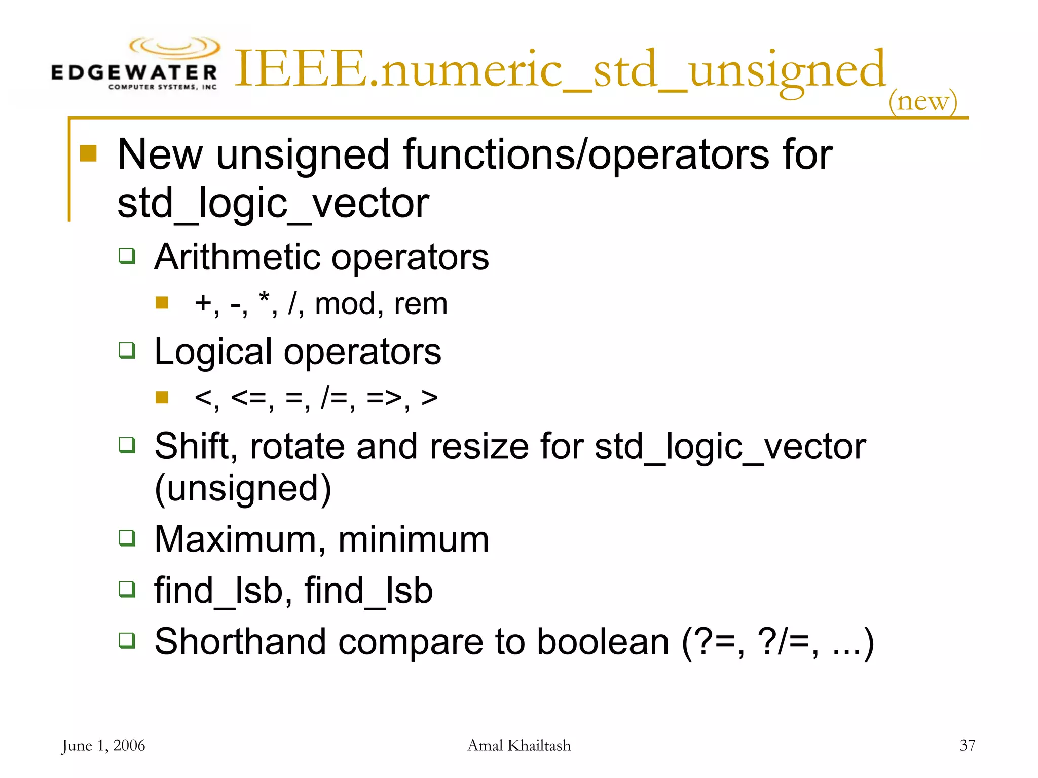 IEEE.numeric_std_unsigned (new) New unsigned functions/operators for std_logic_vector Arithmetic operators +, -, *, /, mod, rem Logical operators <, <=, =, /=, =>, > Shift, rotate and resize for std_logic_vector (unsigned) Maximum, minimum find_lsb, find_lsb Shorthand compare to boolean (?=, ?/=, ...) 