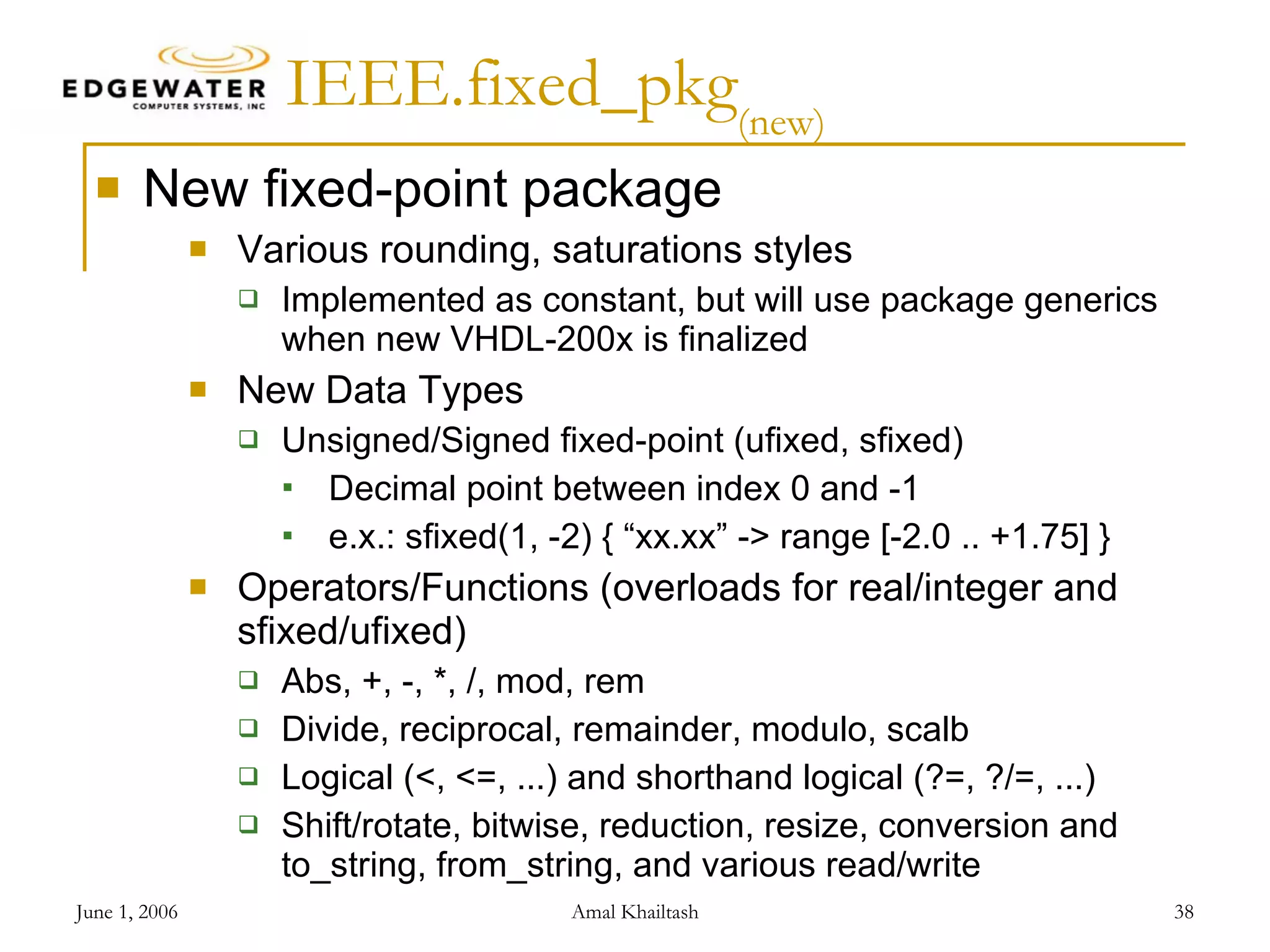IEEE.fixed_pkg (new) New fixed-point package Various rounding, saturations styles Implemented as constant, but will use package generics when new VHDL-200x is finalized New Data Types Unsigned/Signed fixed-point (ufixed, sfixed) Decimal point between index 0 and -1 e.x.: sfixed(1, -2) { “xx.xx” -> range [-2.0 .. +1.75] } Operators/Functions (overloads for real/integer and sfixed/ufixed) Abs, +, -, *, /, mod, rem Divide, reciprocal, remainder, modulo, scalb Logical (<, <=, ...) and shorthand logical (?=, ?/=, ...) Shift/rotate, bitwise, reduction, resize, conversion and to_string, from_string, and various read/write 