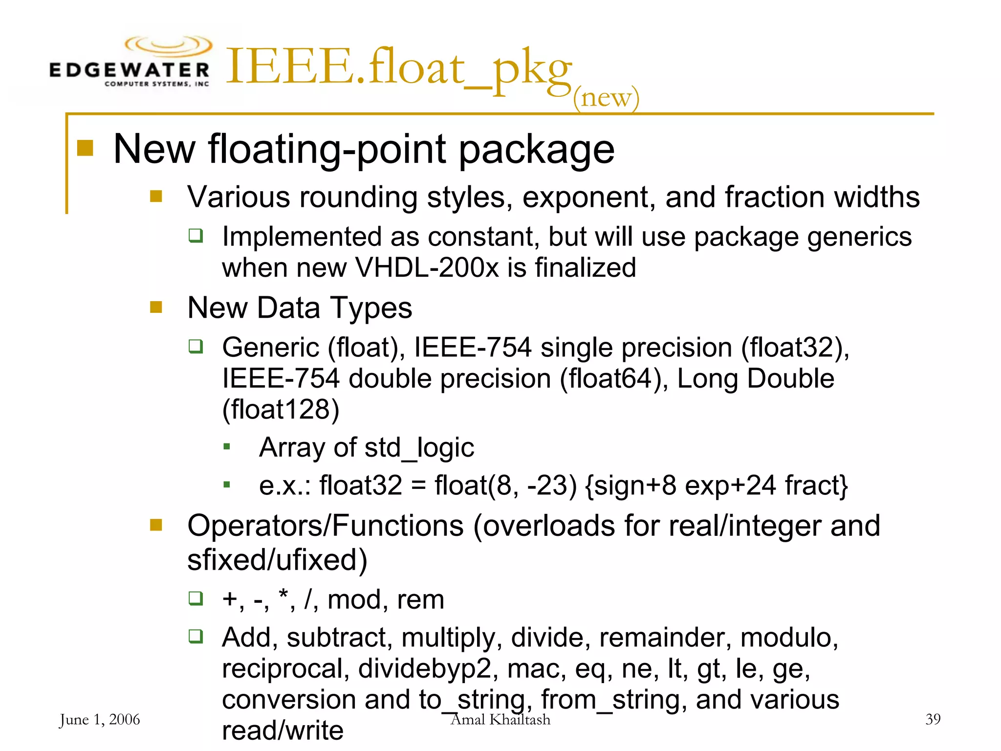 IEEE.float_pkg (new) New floating-point package Various rounding styles, exponent, and fraction widths Implemented as constant, but will use package generics when new VHDL-200x is finalized New Data Types Generic (float), IEEE-754 single precision (float32), IEEE-754 double precision (float64), Long Double (float128) Array of std_logic e.x.: float32 = float(8, -23) {sign+8 exp+24 fract} Operators/Functions (overloads for real/integer and sfixed/ufixed) +, -, *, /, mod, rem Add, subtract, multiply, divide, remainder, modulo, reciprocal, dividebyp2, mac, eq, ne, lt, gt, le, ge, conversion and to_string, from_string, and various read/write 