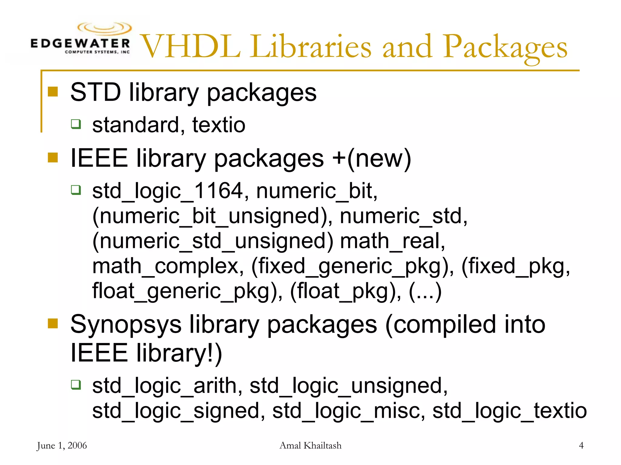 VHDL Libraries and Packages STD library packages standard, textio IEEE library packages +(new) std_logic_1164, numeric_bit, (numeric_bit_unsigned), numeric_std, (numeric_std_unsigned) math_real, math_complex, (fixed_generic_pkg), (fixed_pkg, float_generic_pkg), (float_pkg), (...) Synopsys library packages (compiled into IEEE library!) std_logic_arith, std_logic_unsigned, std_logic_signed, std_logic_misc, std_logic_textio 