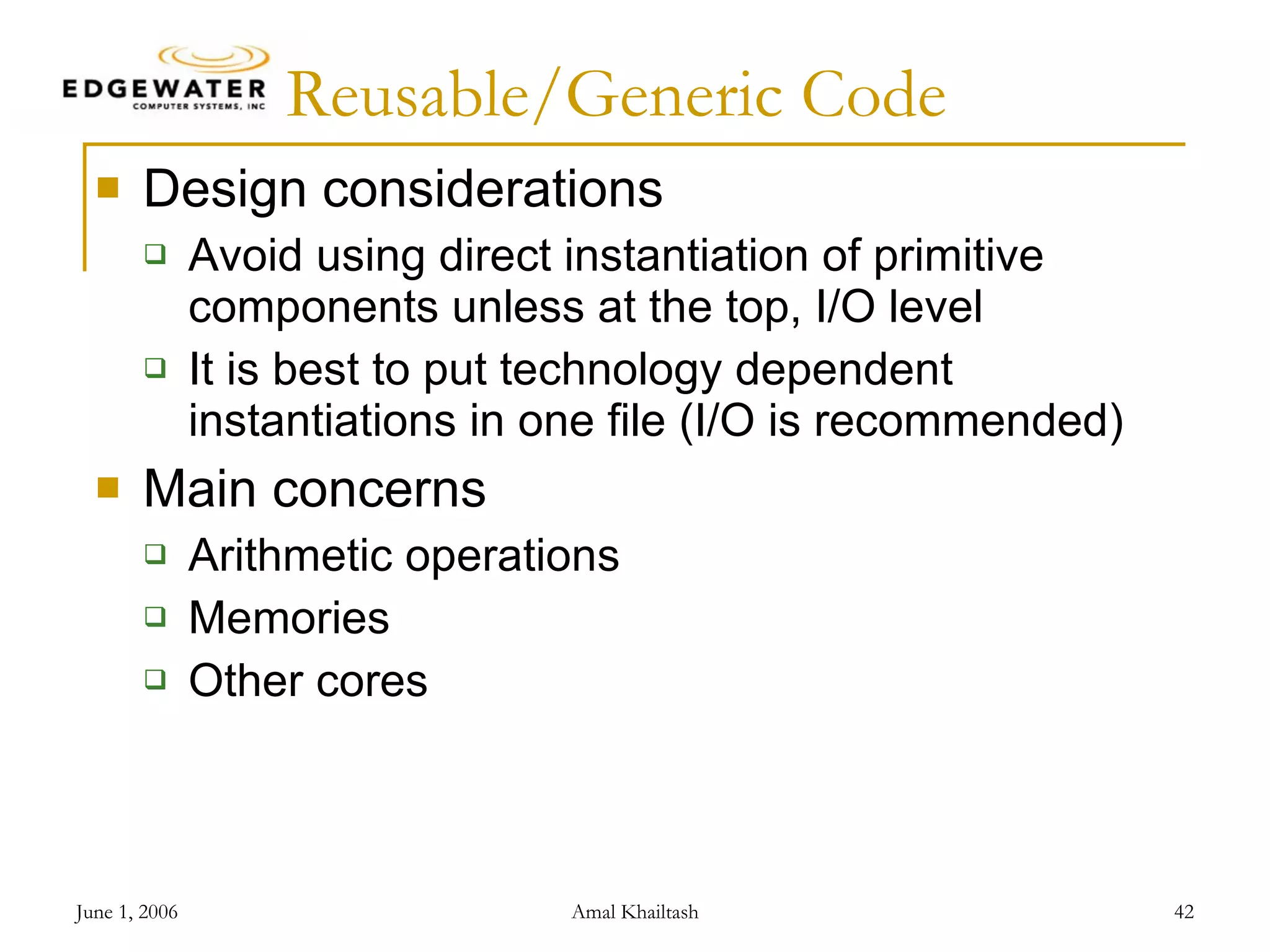 Reusable/Generic Code Design considerations Avoid using direct instantiation of primitive components unless at the top, I/O level It is best to put technology dependent instantiations in one file (I/O is recommended) Main concerns Arithmetic operations Memories Other cores 