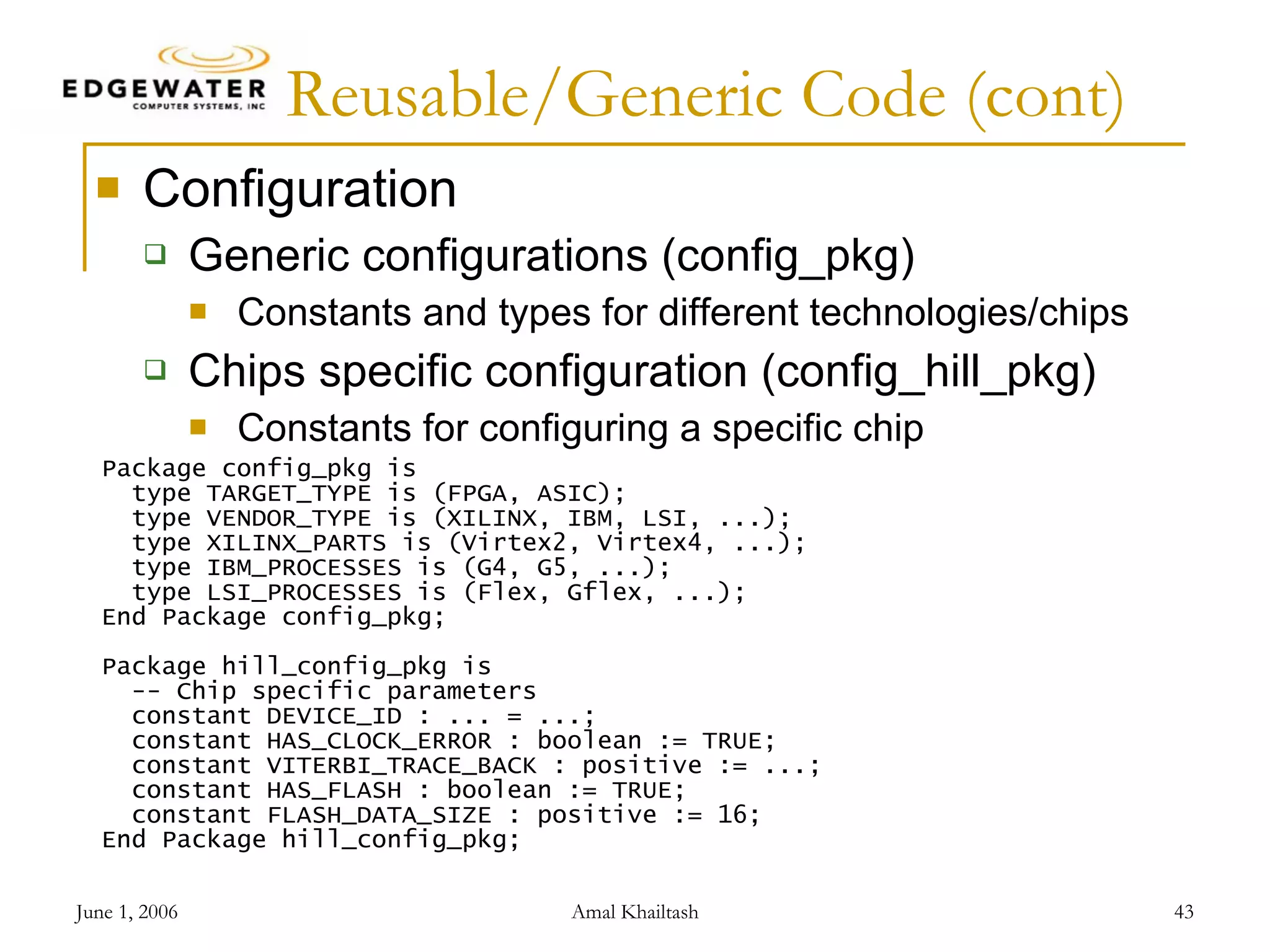 Reusable/Generic Code (cont) Configuration Generic configurations (config_pkg) Constants and types for different technologies/chips Chips specific configuration (config_hill_pkg) Constants for configuring a specific chip Package config_pkg is type TARGET_TYPE is (FPGA, ASIC); type VENDOR_TYPE is (XILINX, IBM, LSI, ...); type XILINX_PARTS is (Virtex2, Virtex4, ...); type IBM_PROCESSES is (G4, G5, ...); type LSI_PROCESSES is (Flex, Gflex, ...); End Package config_pkg; Package hill_config_pkg is -- Chip specific parameters constant DEVICE_ID : ... = ...; constant HAS_CLOCK_ERROR : boolean := TRUE; constant VITERBI_TRACE_BACK : positive := ...; constant HAS_FLASH : boolean := TRUE; constant FLASH_DATA_SIZE : positive := 16; End Package hill_config_pkg; 