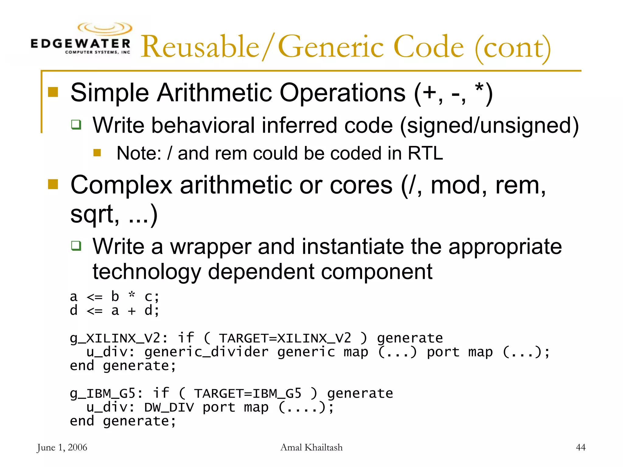 Reusable/Generic Code (cont) Simple Arithmetic Operations (+, -, *) Write behavioral inferred code (signed/unsigned) Note: / and rem could be coded in RTL Complex arithmetic or cores (/, mod, rem, sqrt, ...) Write a wrapper and instantiate the appropriate technology dependent component a <= b * c; d <= a + d; g_XILINX_V2: if ( TARGET=XILINX_V2 ) generate u_div: generic_divider generic map (...) port map (...); end generate; g_IBM_G5: if ( TARGET=IBM_G5 ) generate u_div: DW_DIV port map (....); end generate; 