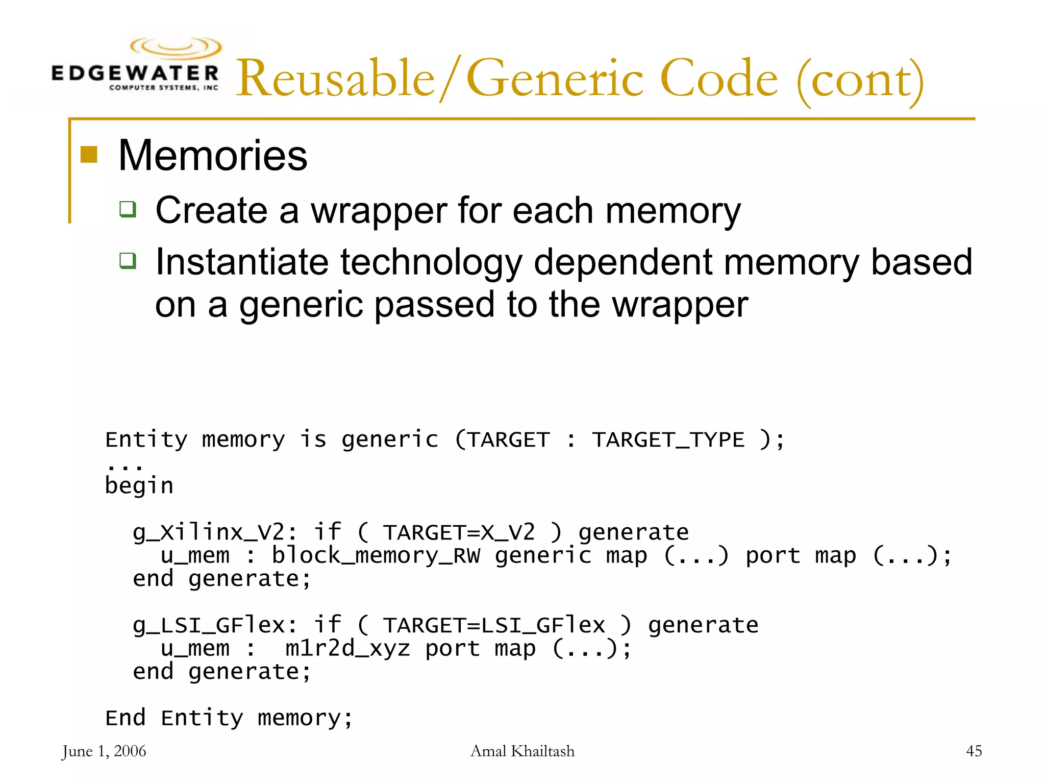 Reusable/Generic Code (cont) Memories Create a wrapper for each memory Instantiate technology dependent memory based on a generic passed to the wrapper Entity memory is generic (TARGET : TARGET_TYPE ); ... begin g_Xilinx_V2: if ( TARGET=X_V2 ) generate u_mem : block_memory_RW generic map (...) port map (...); end generate; g_LSI_GFlex: if ( TARGET=LSI_GFlex ) generate u_mem : m1r2d_xyz port map (...); end generate; End Entity memory; 