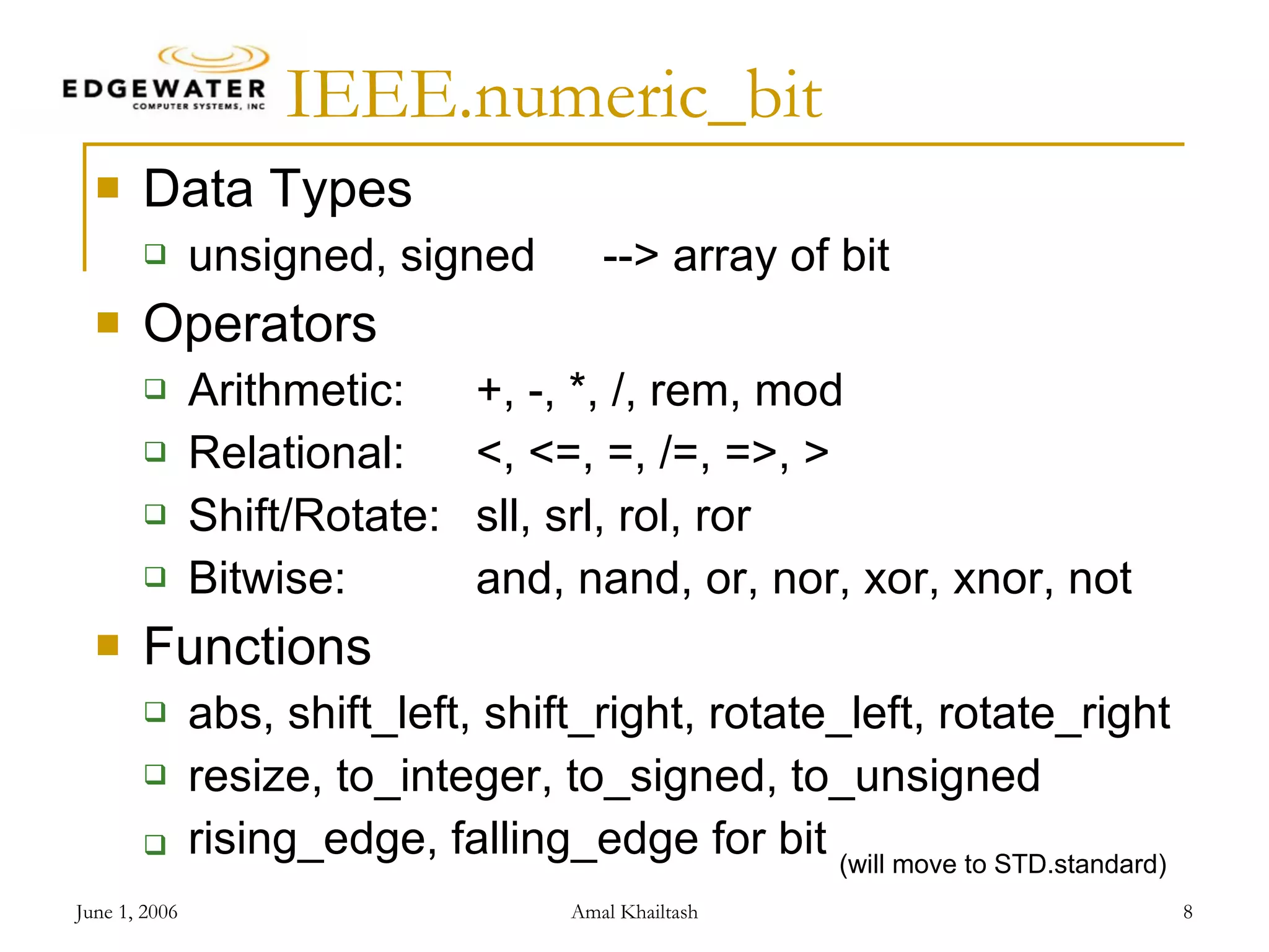 IEEE.numeric_bit Data Types unsigned, signed --> array of bit Operators Arithmetic: +, -, *, /, rem, mod Relational: <, <=, =, /=, =>, > Shift/Rotate: sll, srl, rol, ror Bitwise: and, nand, or, nor, xor, xnor, not Functions abs, shift_left, shift_right, rotate_left, rotate_right resize, to_integer, to_signed, to_unsigned rising_edge, falling_edge for bit (will move to STD.standard) 