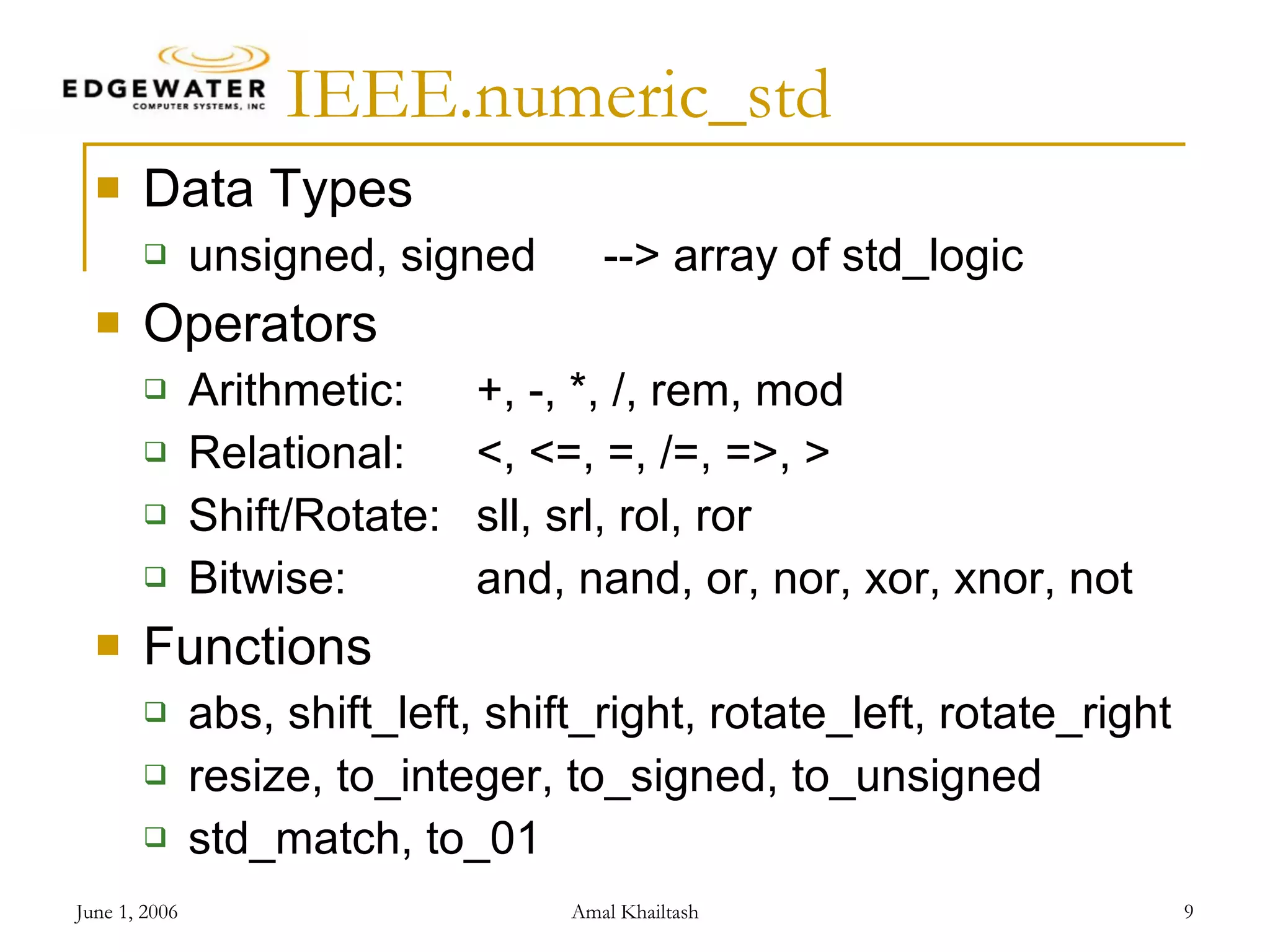 IEEE.numeric_std Data Types unsigned, signed --> array of std_logic Operators Arithmetic: +, -, *, /, rem, mod Relational: <, <=, =, /=, =>, > Shift/Rotate: sll, srl, rol, ror Bitwise: and, nand, or, nor, xor, xnor, not Functions abs, shift_left, shift_right, rotate_left, rotate_right resize, to_integer, to_signed, to_unsigned std_match, to_01 