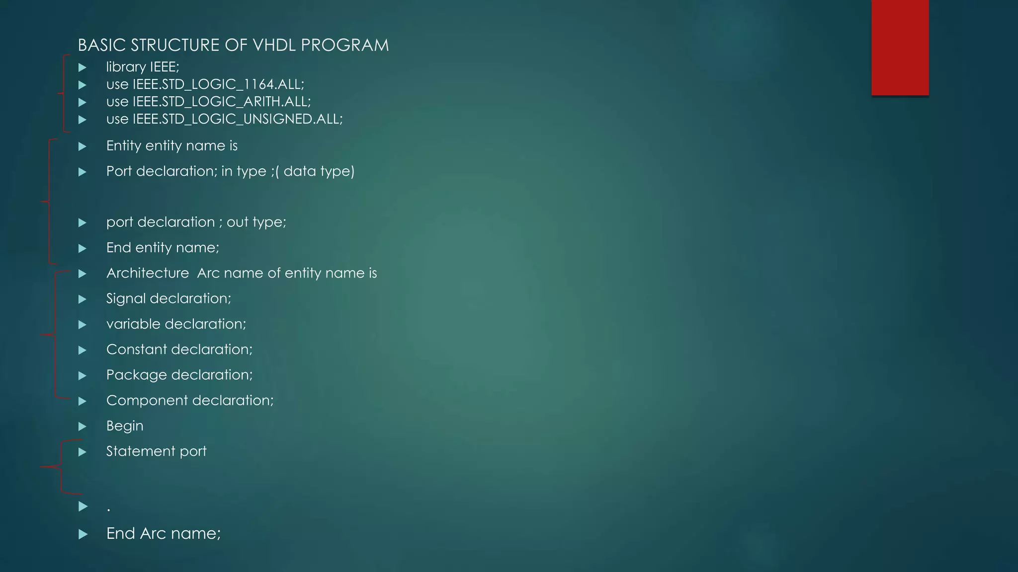 BASIC STRUCTURE OF VHDL PROGRAM
 library IEEE;
 use IEEE.STD_LOGIC_1164.ALL;
 use IEEE.STD_LOGIC_ARITH.ALL;
 use IEEE.STD_LOGIC_UNSIGNED.ALL;
 Entity entity name is
 Port declaration; in type ;( data type)
 port declaration ; out type;
 End entity name;
 Architecture Arc name of entity name is
 Signal declaration;
 variable declaration;
 Constant declaration;
 Package declaration;
 Component declaration;
 Begin
 Statement port
 .
 End Arc name;
 