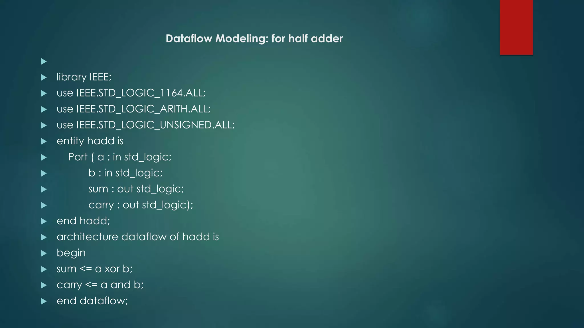 Dataflow Modeling: for half adder

 library IEEE;
 use IEEE.STD_LOGIC_1164.ALL;
 use IEEE.STD_LOGIC_ARITH.ALL;
 use IEEE.STD_LOGIC_UNSIGNED.ALL;
 entity hadd is
 Port ( a : in std_logic;
 b : in std_logic;
 sum : out std_logic;
 carry : out std_logic);
 end hadd;
 architecture dataflow of hadd is
 begin
 sum <= a xor b;
 carry <= a and b;
 end dataflow;
 
