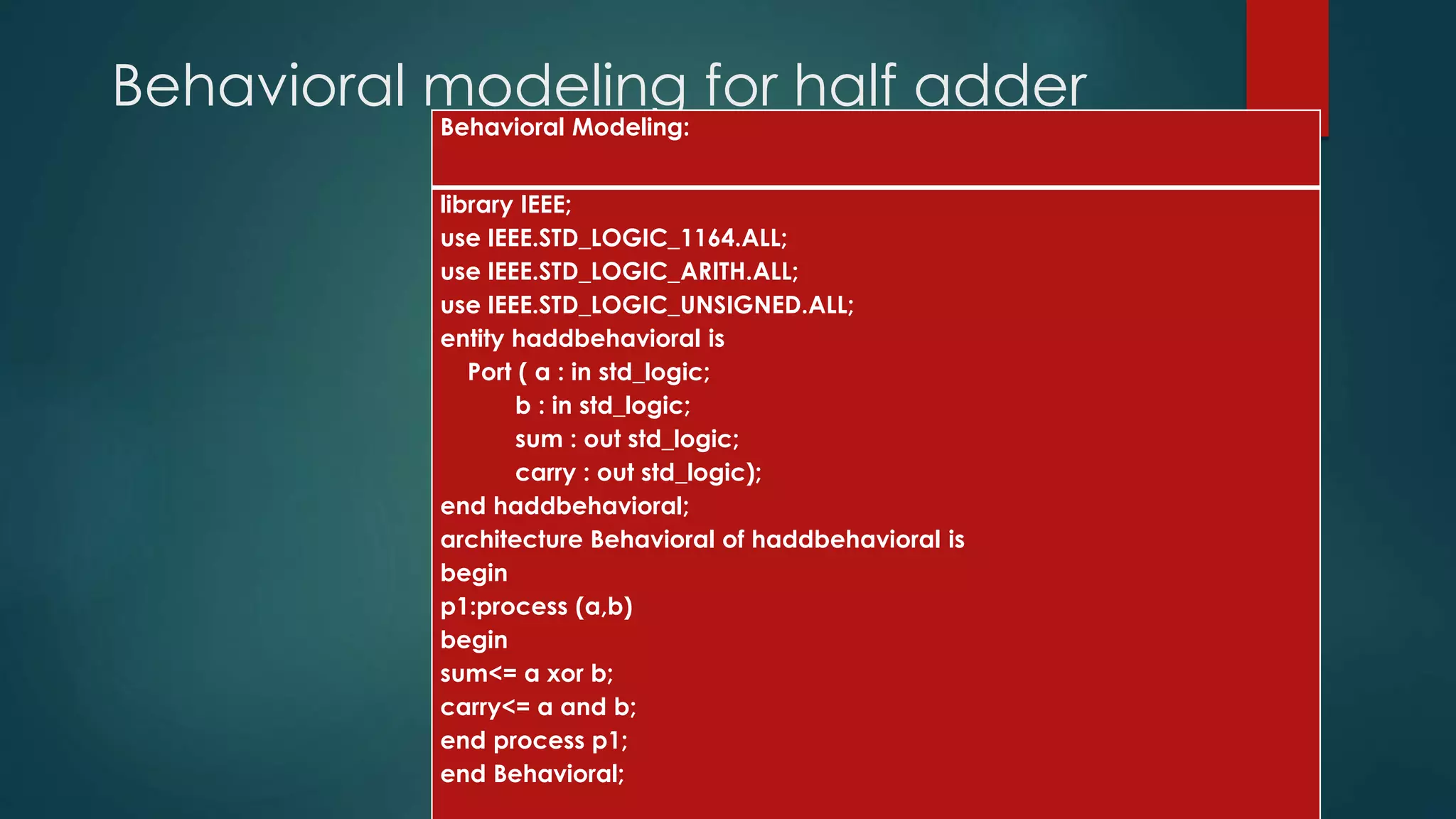 Behavioral modeling for half adder
Behavioral Modeling:
library IEEE;
use IEEE.STD_LOGIC_1164.ALL;
use IEEE.STD_LOGIC_ARITH.ALL;
use IEEE.STD_LOGIC_UNSIGNED.ALL;
entity haddbehavioral is
Port ( a : in std_logic;
b : in std_logic;
sum : out std_logic;
carry : out std_logic);
end haddbehavioral;
architecture Behavioral of haddbehavioral is
begin
p1:process (a,b)
begin
sum<= a xor b;
carry<= a and b;
end process p1;
end Behavioral;
 
