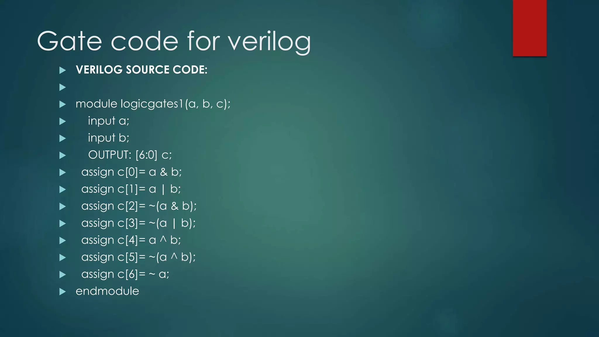 Gate code for verilog
 VERILOG SOURCE CODE:

 module logicgates1(a, b, c);
 input a;
 input b;
 OUTPUT: [6:0] c;
 assign c[0]= a & b;
 assign c[1]= a | b;
 assign c[2]= ~(a & b);
 assign c[3]= ~(a | b);
 assign c[4]= a ^ b;
 assign c[5]= ~(a ^ b);
 assign c[6]= ~ a;
 endmodule
 