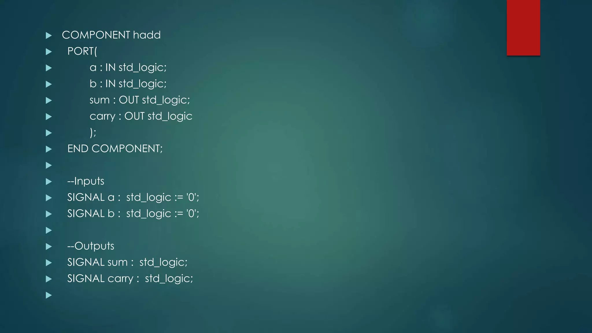  COMPONENT hadd
 PORT(
 a : IN std_logic;
 b : IN std_logic;
 sum : OUT std_logic;
 carry : OUT std_logic
 );
 END COMPONENT;

 --Inputs
 SIGNAL a : std_logic := '0';
 SIGNAL b : std_logic := '0';

 --Outputs
 SIGNAL sum : std_logic;
 SIGNAL carry : std_logic;

 