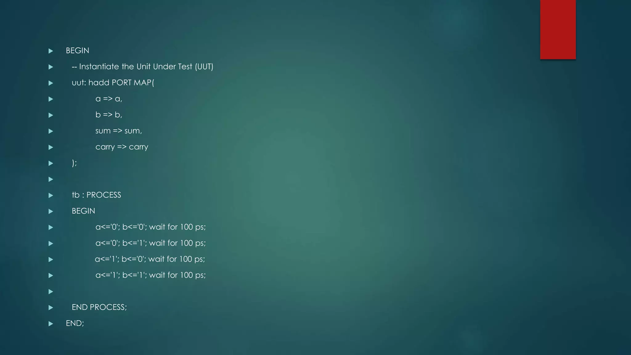  BEGIN
 -- Instantiate the Unit Under Test (UUT)
 uut: hadd PORT MAP(
 a => a,
 b => b,
 sum => sum,
 carry => carry
 );

 tb : PROCESS
 BEGIN
 a<='0'; b<='0'; wait for 100 ps;
 a<='0'; b<='1'; wait for 100 ps;
 a<='1'; b<='0'; wait for 100 ps;
 a<='1'; b<='1'; wait for 100 ps;

 END PROCESS;
 END;
 