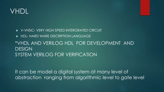 VHDL
 V-VHSIC- VERY HIGH SPEED INTERGRATED CIRCUIT
 HDL- HARD WARE DISCRIPTION LANGUAGE
*VHDL AND VERILOG HDL FOR DEVELOPMENT AND
DESIGN
SYSTEM VERILOG FOR VERIFICATION
It can be model a digital system at many level of
abstraction ranging from algorithmic level to gate level
 