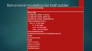 Behavioral modeling for half adder
Behavioral Modeling:
library IEEE;
use IEEE.STD_LOGIC_1164.ALL;
use IEEE.STD_LOGIC_ARITH.ALL;
use IEEE.STD_LOGIC_UNSIGNED.ALL;
entity haddbehavioral is
Port ( a : in std_logic;
b : in std_logic;
sum : out std_logic;
carry : out std_logic);
end haddbehavioral;
architecture Behavioral of haddbehavioral is
begin
p1:process (a,b)
begin
sum<= a xor b;
carry<= a and b;
end process p1;
end Behavioral;
 