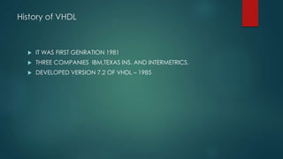 History of VHDL
 IT WAS FIRST GENRATION 1981
 THREE COMPANIES IBM,TEXAS INS. AND INTERMETRICS.
 DEVELOPED VERSION 7.2 OF VHDL – 1985
 