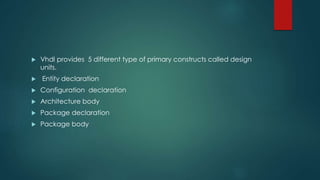  Vhdl provides 5 different type of primary constructs called design
units.
 Entity declaration
 Configuration declaration
 Architecture body
 Package declaration
 Package body
 