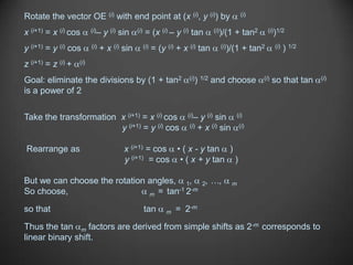 Rotate the vector OE (i) with end point at (x (i), y (i)) by                                 (i)


x (i+1) = x (i) cos       (i)–   y (i) sin    (i)   = (x (i) – y (i) tan         (i))/(1   + tan2      (i))1/2


y (i+1) = y (i) cos       (i)   + x (i) sin         (i)   = (y (i) + x (i) tan     (i))/(1    + tan2      (i)   ) 1/2
z (i+1) = z (i) +   (i)


Goal: eliminate the divisions by (1 + tan2                            (i)) 1/2   and choose         (i)   so that tan   (i)

is a power of 2

Take the transformation x (i+1) = x (i) cos                           (i)–  y (i) sin      (i)

                        y (i+1) = y (i) cos                            (i) + x (i) sin       (i)



Rearrange as                            x (i+1) = cos • ( x - y tan )
                                        y (i+1) = cos • ( x + y tan )

But we can choose the rotation angles, 1, 2, …,                                          m
So choose,                            -1 -m
                               m = tan 2

so that                                             tan        m   = 2-m
Thus the tan m factors are derived from simple shifts as 2-m corresponds to
linear binary shift.
 