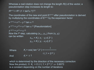 Whereas a real rotation does not change the length R(i) of the vector, a
pseudorotation step increases its length to:
R(i+1) = R(i) (1 + tan2       (i))1/2


The coordinates of the new end point E (i+1) after pseudorotation is derived
by multiplying the coordinates of E(i+1) by the expansion factor
x (i+1) = x (i) – y (i) tan       (i)


y (i+1) = y (i) + x (i) tan       (i)   [Pseudorotation]
z (i+1) = z (i) + (i)
Now the ith step, calculating (xi+1, yi+1) from (xi, yi)
can be written
                      xi+1 = Ki ( xi - yi di 2-i )
                      yi+1 = Ki ( yi - xi di 2-i )

                                                            1
Where              Ki = cos(        tan-1 2-i )   =
                                                      ( 1 + 2-2i )
And                di =       1

which is determined by the direction of the necessary correction
Now the product,    Ki = ( ( 1 + 2-2i )-1     0.6073
is a constant depending on the number of iterations
 
