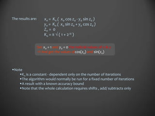 The results are:       xn = Kn ( x0 cos z0 - y0 sin z0 )
                       yn = Kn ( x0 sin z0 + y0 cos z0 )
                       Zn = 0
                       Kn =     ( 1 + 2-2i )

                   Set x0 = 1 and y0 = 0 the indicial values of x & y
                    And get the values ofcos(z0) and sin(z0)



Note
    Kn is a constant - dependent only on the number of iterations
    The algorithm would normally be run for a fixed number of iterations
    A result with a known accuracy bound
    Note that the whole calculation requires shifts , add/ subtracts only
 