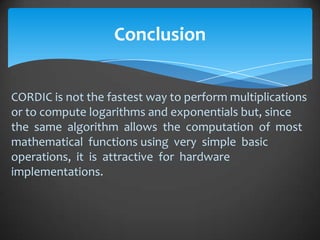 Conclusion


CORDIC is not the fastest way to perform multiplications
or to compute logarithms and exponentials but, since
the same algorithm allows the computation of most
mathematical functions using very simple basic
operations, it is attractive for hardware
implementations.
 