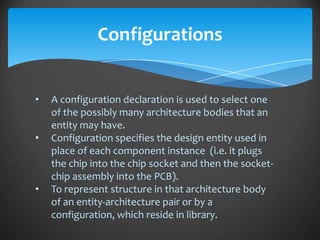 Configurations


•   A configuration declaration is used to select one
    of the possibly many architecture bodies that an
    entity may have.
•   Configuration specifies the design entity used in
    place of each component instance (i.e. it plugs
    the chip into the chip socket and then the socket-
    chip assembly into the PCB).
•   To represent structure in that architecture body
    of an entity-architecture pair or by a
    configuration, which reside in library.
 
