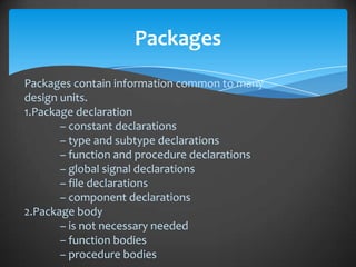 Packages
Packages contain information common to many
design units.
1.Package declaration
       – constant declarations
       – type and subtype declarations
       – function and procedure declarations
       – global signal declarations
       – file declarations
       – component declarations
2.Package body
       – is not necessary needed
       – function bodies
       – procedure bodies
 