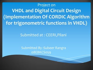Project on
    VHDL and Digital Circuit Design
(Implementation Of CORDIC Algorithm
 for trigonometric functions in VHDL)

       Submitted at : CEERI,Pilani


       Submitted By :Subeer Rangra
            08EBKCS059
 