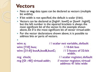 Vectors
 Nets or reg data types can be declared as vectors (multiple
bit widths).
 If bit width is not specified, the default is scalar (l-bit).
 Vectors can be declared at [high# : low#] or [low# : high#],
but the left number in the squared brackets is always the
most significant bit of the vector. In the example shown
above, bit 0 is the most significant bit of vector virtual-addr.
 For the vector declarations shown above, it is possible to
address bits or parts of vectors.

wire a; / / scalar net variable, default
wire [7:0] bus; / / 8-bit bus
wire [31:0] busA,busB,busC; / / 3 buses of 32-bit
width.
reg clock; / / scalar register, default
reg [O : 40] virtual-addr; // vector register, virtual
address 41 bits wide
 