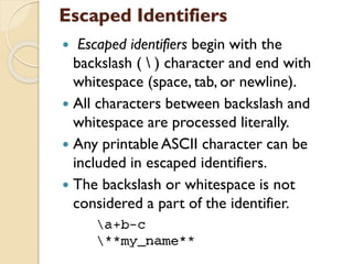 Escaped Identifiers
 Escaped identifiers begin with the
backslash (  ) character and end with
whitespace (space, tab, or newline).
 All characters between backslash and
whitespace are processed literally.
 Any printable ASCII character can be
included in escaped identifiers.
 The backslash or whitespace is not
considered a part of the identifier.
 