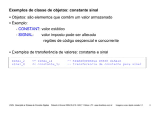 VHDL Descrição e Síntese de Circuitos Digitais Roberto d’Amore ISBN 85-216-1452-7 Editora LTC www.ltceditora.com.br Imagens curso rápido revisão 3.1 13
Exemplos de classe de objetos: constante sinal
• Objetos: são elementos que contêm um valor armazenado
• Exemplo:
- CONSTANT: valor estático
- SIGNAL: valor imposto pode ser alterado
regiões de código seqüencial e concorrente
• Exemplos de transferência de valores: constante e sinal
sinal_2 <= sinal_1; -- transferencia entre sinais
sinal_4 <= constante_1; -- transferencia de constante para sinal
 