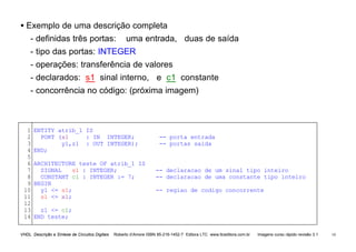 VHDL Descrição e Síntese de Circuitos Digitais Roberto d’Amore ISBN 85-216-1452-7 Editora LTC www.ltceditora.com.br Imagens curso rápido revisão 3.1 14
• Exemplo de uma descrição completa
- definidas três portas: uma entrada, duas de saída
- tipo das portas: INTEGER
- operações: transferência de valores
- declarados: s1 sinal interno, e c1 constante
- concorrência no código: (próxima imagem)
1
2
3
4
5
6
7
8
9
10
11
12
13
14
ENTITY atrib_1 IS
PORT (x1 : IN INTEGER; -- porta entrada
y1,z1 : OUT INTEGER); -- portas saida
END;
ARCHITECTURE teste OF atrib_1 IS
SIGNAL s1 : INTEGER; -- declaracao de um sinal tipo inteiro
CONSTANT c1 : INTEGER := 7; -- declaracao de uma constante tipo inteiro
BEGIN
y1 <= s1; -- regiao de codigo concorrente
s1 <= x1;
z1 <= c1;
END teste;
 