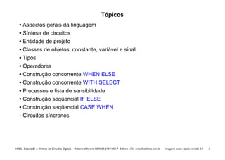 VHDL Descrição e Síntese de Circuitos Digitais Roberto d’Amore ISBN 85-216-1452-7 Editora LTC www.ltceditora.com.br Imagens curso rápido revisão 3.1 2
Tópicos
• Aspectos gerais da linguagem
• Síntese de circuitos
• Entidade de projeto
• Classes de objetos: constante, variável e sinal
• Tipos
• Operadores
• Construção concorrente WHEN ELSE
• Construção concorrente WITH SELECT
• Processos e lista de sensibilidade
• Construção seqüencial IF ELSE
• Construção seqüencial CASE WHEN
•
• Circuitos síncronos
 