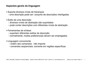 VHDL Descrição e Síntese de Circuitos Digitais Roberto d’Amore ISBN 85-216-1452-7 Editora LTC www.ltceditora.com.br Imagens curso rápido revisão 3.1 3
Aspectos gerais da linguagem
• Suporta diversos níveis de hierarquia
- uma descrição pode ser: conjunto de descrições interligadas
• Estilo de uma descrição
- diversos níveis de abstração são suportados
- pode conter descrições com diferentes níveis de abstração
• Ferramentas de síntese:
- suportam diferentes estilos de descrição
- normalmente: modos preferenciais devem ser empregados
• Linguagem concorrente
- ordem dos comandos: não importa
- comandos seqüenciais: somente em regiões específicas
 