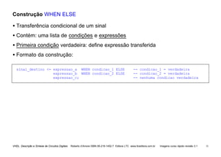 VHDL Descrição e Síntese de Circuitos Digitais Roberto d’Amore ISBN 85-216-1452-7 Editora LTC www.ltceditora.com.br Imagens curso rápido revisão 3.1 33
Construção WHEN ELSE
• Transferência condicional de um sinal
• Contém: uma lista de condições e expressões
• Primeira condição verdadeira: define expressão transferida
• Formato da construção:
sinal_destino <= expressao_a WHEN condicao_1 ELSE -- condicao_1 = verdadeira
expressao_b WHEN condicao_2 ELSE -- condicao_2 = verdadeira
expressao_c; -- nenhuma condicao verdadeira
 