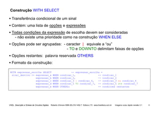 VHDL Descrição e Síntese de Circuitos Digitais Roberto d’Amore ISBN 85-216-1452-7 Editora LTC www.ltceditora.com.br Imagens curso rápido revisão 3.1 35
Construção WITH SELECT
• Transferência condicional de um sinal
• Contém: uma lista de opções e expressões
• Todas condições da expressão de escolha devem ser consideradas
- não existe uma prioridade como na construção WHEN ELSE
• Opções pode ser agrupadas: - caracter | equivale a “ou”
- TO e DOWNTO delimitam faixas de opções
• Opções restantes: palavra reservada OTHERS
• Formato da construção:
WITH expressao_escolha SELECT -- expressao_escolha =
sinal_destino <= expressao_a WHEN condicao_1, -- condicao_1
expressao_b WHEN condicao_2, -- condicao_2
expressao_c WHEN condicao_3 | condicao_4, -- condicao_3 ou condicao_4
expressao_d WHEN condicao_5 TO condicao_7, -- condicao_5 ate condicao_7
expressao_e WHEN OTHERS; -- condicoes restantes
 