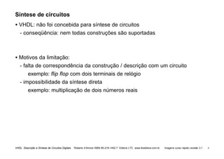 VHDL Descrição e Síntese de Circuitos Digitais Roberto d’Amore ISBN 85-216-1452-7 Editora LTC www.ltceditora.com.br Imagens curso rápido revisão 3.1 4
Síntese de circuitos
• VHDL: não foi concebida para síntese de circuitos
- conseqüência: nem todas construções são suportadas
• Motivos da limitação:
- falta de correspondência da construção / descrição com um circuito
exemplo: flip flop com dois terminais de relógio
- impossibilidade da síntese direta
exemplo: multiplicação de dois números reais
 