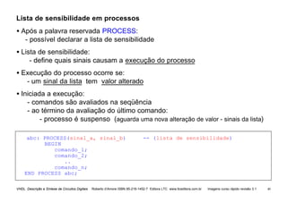 VHDL Descrição e Síntese de Circuitos Digitais Roberto d’Amore ISBN 85-216-1452-7 Editora LTC www.ltceditora.com.br Imagens curso rápido revisão 3.1 40
Lista de sensibilidade em processos
• Após a palavra reservada PROCESS:
- possível declarar a lista de sensibilidade
• Lista de sensibilidade:
- define quais sinais causam a execução do processo
• Execução do processo ocorre se:
- um sinal da lista tem valor alterado
• Iniciada a execução:
- comandos são avaliados na seqüência
- ao término da avaliação do último comando:
- processo é suspenso (aguarda uma nova alteração de valor - sinais da lista)
abc: PROCESS(sinal_a, sinal_b) -- (lista de sensibilidade)
BEGIN
comando_1;
comando_2;
..
comando_n;
END PROCESS abc;
 