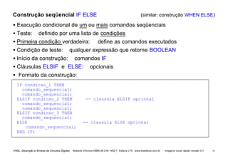 VHDL Descrição e Síntese de Circuitos Digitais Roberto d’Amore ISBN 85-216-1452-7 Editora LTC www.ltceditora.com.br Imagens curso rápido revisão 3.1 41
Construção seqüencial IF ELSE (similar: construção WHEN ELSE)
• Execução condicional de um ou mais comandos seqüenciais
• Teste: definido por uma lista de condições
• Primeira condição verdadeira: define as comandos executados
• Condição de teste: qualquer expressão que retorne BOOLEAN
• Início da construção: comandos IF
• Cláusulas ELSIF e ELSE: opcionais
• Formato da construção:
IF condicao_1 THEN
comando_sequencial;
comando_sequencial;
ELSIF condicao_2 THEN -- clausula ELSIF opcional
comando_sequencial;
comando_sequencial;
ELSIF condicao_3 THEN
comando_sequencial;
ELSE -- clausula ELSE opcional
comando_sequencial;
END IF;
 