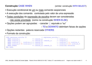 VHDL Descrição e Síntese de Circuitos Digitais Roberto d’Amore ISBN 85-216-1452-7 Editora LTC www.ltceditora.com.br Imagens curso rápido revisão 3.1 43
Construção CASE WHEN (similar: construção WITH SELECT)
• Execução condicional de um ou mais comando seqüenciais
• A execução dos comando: controlada pelo valor de uma expressão
• Todas condições da expressão de escolha devem ser consideradas
- não existe prioridade (como na construção WHEN ELSE)
• Opções podem ser agrupadas: - caracter | equivale a “ou”
- TO e DOWNTO delimitam faixas de opções
• Opções restantes: palavra reservada OTHERS
• Formato da construção:
CASE expressao_escolha IS -- expressao_escolha =
WHEN condicao_1 => comando_a; -- condicao_1
WHEN condicao_2 => comando_b; comando_c; -- condicao_2
WHEN condicao_3 | condicao_4 => comando_d; -- condicao_3 ou condicao_4
WHEN condicao_5 TO condicao_9 => comando_d; -- condicao_5 ate condicao_9
WHEN OTHERS => comando_e; comando_f; -- condicoes restantes
END CASE;
 