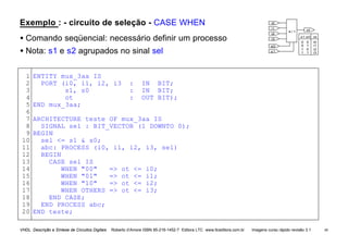 VHDL Descrição e Síntese de Circuitos Digitais Roberto d’Amore ISBN 85-216-1452-7 Editora LTC www.ltceditora.com.br Imagens curso rápido revisão 3.1 44
Exemplo : - circuito de seleção - CASE WHEN
• Comando seqüencial: necessário definir um processo
• Nota: s1 e s2 agrupados no sinal sel
1
2
3
4
5
6
7
8
9
10
11
12
13
14
15
16
17
18
19
20
ENTITY mux_3aa IS
PORT (i0, i1, i2, i3 : IN BIT;
s1, s0 : IN BIT;
ot : OUT BIT);
END mux_3aa;
ARCHITECTURE teste OF mux_3aa IS
SIGNAL sel : BIT_VECTOR (1 DOWNTO 0);
BEGIN
sel <= s1 & s0;
abc: PROCESS (i0, i1, i2, i3, sel)
BEGIN
CASE sel IS
WHEN "00" => ot <= i0;
WHEN "01" => ot <= i1;
WHEN "10" => ot <= i2;
WHEN OTHERS => ot <= i3;
END CASE;
END PROCESS abc;
END teste;
i0
i1
i2
i3
s0
s1
ot
4 / 1
i3
i2
i1
i0
s1 s0
0 0
0 1
1 0
1 1
ot
 