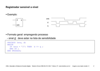 VHDL Descrição e Síntese de Circuitos Digitais Roberto d’Amore ISBN 85-216-1452-7 Editora LTC www.ltceditora.com.br Imagens curso rápido revisão 3.1 47
Registrador sensível a nível
• Exemplo:
d
enb
q
enb
d q
• Formato geral: empregando processo
- sinal d: deve estar na lista de sensibilidade
PROCESS (ena, d)
BEGIN
IF (ena = ’1’) THEN d <= q ;
END IF ;
END PROCESS;
 