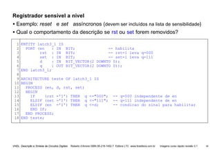 VHDL Descrição e Síntese de Circuitos Digitais Roberto d’Amore ISBN 85-216-1452-7 Editora LTC www.ltceditora.com.br Imagens curso rápido revisão 3.1 48
Registrador sensível a nível
• Exemplo: reset e set assíncronos (devem ser incluídos na lista de sensibilidade)
• Qual o comportamento da descrição se rst ou set forem removidos?
1
2
3
4
5
6
7
8
9
10
11
12
13
14
15
16
17
18
ENTITY latch3_1 IS
PORT (en : IN BIT; -- habilita
rst : IN BIT; -- rst=1 leva q=000
set : IN BIT; -- set=1 leva q=111
d : IN BIT_VECTOR(2 DOWNTO 0);
q : OUT BIT_VECTOR(2 DOWNTO 0));
END latch3_1;
ARCHITECTURE teste OF latch3_1 IS
BEGIN
PROCESS (en, d, rst, set)
BEGIN
IF (rst ='1') THEN q <="000"; -- q=000 independente de en
ELSIF (set ='1') THEN q <="111"; -- q=111 independente de en
ELSIF (en ='1') THEN q <=d; -- condicao do sinal para habilitar
END IF;
END PROCESS;
END teste;
 