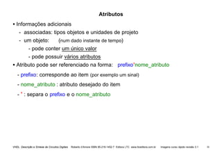 VHDL Descrição e Síntese de Circuitos Digitais Roberto d’Amore ISBN 85-216-1452-7 Editora LTC www.ltceditora.com.br Imagens curso rápido revisão 3.1 50
Atributos
• Informações adicionais
- associadas: tipos objetos e unidades de projeto
- um objeto: (num dado instante de tempo)
- pode conter um único valor
- pode possuir vários atributos
• Atributo pode ser referenciado na forma: prefixo’nome_atributo
- prefixo: corresponde ao item (por exemplo um sinal)
- nome_atributo : atributo desejado do item
- ’ : separa o prefixo e o nome_atributo
 