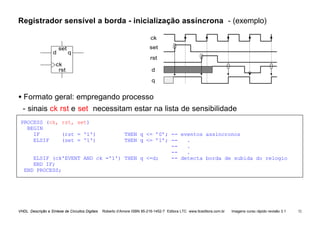 VHDL Descrição e Síntese de Circuitos Digitais Roberto d’Amore ISBN 85-216-1452-7 Editora LTC www.ltceditora.com.br Imagens curso rápido revisão 3.1 52
Registrador sensível a borda - inicialização assíncrona - (exemplo)
d
rst
q
d q
ck
set
rst
set
ck
• Formato geral: empregando processo
- sinais ck rst e set necessitam estar na lista de sensibilidade
PROCESS (ck, rst, set)
BEGIN
IF (rst = '1') THEN q <= ’0’; -- eventos assincronos
ELSIF (set = '1') THEN q <= ’1’; -- .
-- .
-- .
ELSIF (ck'EVENT AND ck ='1') THEN q <=d; -- detecta borda de subida do relogio
END IF;
END PROCESS;
 