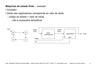 VHDL Descrição e Síntese de Circuitos Digitais Roberto d’Amore ISBN 85-216-1452-7 Editora LTC www.ltceditora.com.br Imagens curso rápido revisão 3.1 56
Máquinas de estado finito - exemplo
• Contador
• Saída dos registradores corresponde ao valor de saída
- código do estado = valor de saída
- não é necessário decodificar
00 01
10 11
lógica
combinacional
registradores
estado
atual
estado
futuro
saída
relógio
rst
reset
rst=1
 